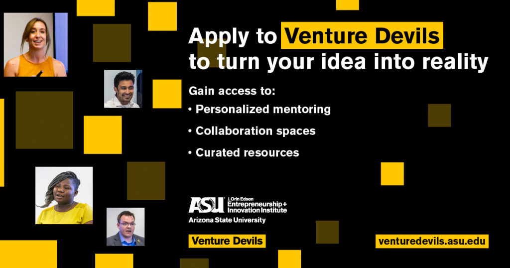 Apply to Venture Devils to turn your idea into reality. Gain access to: Personalized mentoring, collaboration spaces, curated resources. Visit venturedevils.asu.edu